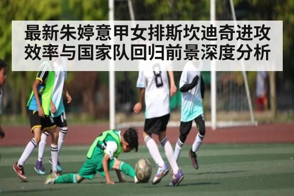最新朱婷意甲女排斯坎迪奇进攻效率与国家队回归前景深度分析 - leihuo